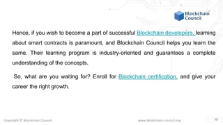 Copyright © Blockchain Council www.blockchain-council.org
Hence, if you wish to become a part of successful Blockchain developers, learning
about smart contracts is paramount, and Blockchain Council helps you learn the
same. Their learning program is industry-oriented and guarantees a complete
understanding of the concepts.
So, what are you waiting for? Enroll for Blockchain certification, and give your
career the right growth.
10
 