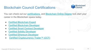Copyright © Blockchain Council www.blockchain-council.org
Blockchain Council Certifications
You can check out our certifications, and Blockchain Online Degree kick start your
career in the Blockchain space today.
● Certified Blockchain Expert
● Certified Blockchain Developer
● Certified Smart Contract Developer
● Certified Solidity Developer
● Certified Ethereum Developer
● Certified Cryptocurrency Trader™ (CCT)
11
 