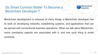 Copyright © Blockchain Council www.blockchain-council.org
Do Smart Contract Matter To Become a
Blockchain Developer ?
Blockchain development is inclusive of many things; a Blockchain developer has
to work on developing networks, establishing systems, and applications that can
be synced with conventional business operations. When we talk about Blockchain,
some mandatory aspects are associated with it, and one such thing is smart
contracts.
2
 