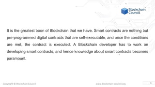 Copyright © Blockchain Council www.blockchain-council.org
It is the greatest boon of Blockchain that we have. Smart contracts are nothing but
pre-programmed digital contracts that are self-executable, and once the conditions
are met, the contract is executed. A Blockchain developer has to work on
developing smart contracts, and hence knowledge about smart contracts becomes
paramount.
3
 