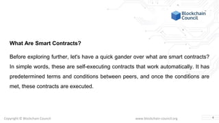 Copyright © Blockchain Council www.blockchain-council.org
What Are Smart Contracts?
Before exploring further, let's have a quick gander over what are smart contracts?
In simple words, these are self-executing contracts that work automatically. It has
predetermined terms and conditions between peers, and once the conditions are
met, these contracts are executed.
4
 