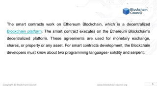 Copyright © Blockchain Council www.blockchain-council.org
The smart contracts work on Ethereum Blockchain, which is a decentralized
Blockchain platform. The smart contract executes on the Ethereum Blockchain's
decentralized platform. These agreements are used for monetary exchange,
shares, or property or any asset. For smart contracts development, the Blockchain
developers must know about two programming languages- solidity and serpent.
5
 