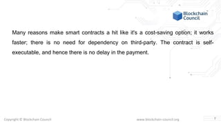 Copyright © Blockchain Council www.blockchain-council.org
Many reasons make smart contracts a hit like it's a cost-saving option; it works
faster; there is no need for dependency on third-party. The contract is self-
executable, and hence there is no delay in the payment.
7
 