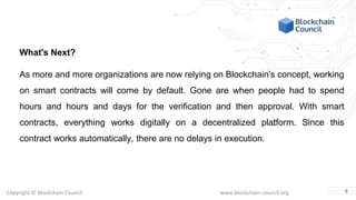 Copyright © Blockchain Council www.blockchain-council.org
What's Next?
As more and more organizations are now relying on Blockchain's concept, working
on smart contracts will come by default. Gone are when people had to spend
hours and hours and days for the verification and then approval. With smart
contracts, everything works digitally on a decentralized platform. Since this
contract works automatically, there are no delays in execution.
8
 