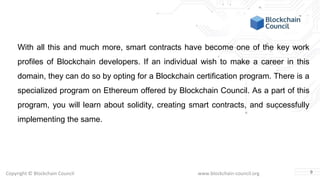 Copyright © Blockchain Council www.blockchain-council.org
With all this and much more, smart contracts have become one of the key work
profiles of Blockchain developers. If an individual wish to make a career in this
domain, they can do so by opting for a Blockchain certification program. There is a
specialized program on Ethereum offered by Blockchain Council. As a part of this
program, you will learn about solidity, creating smart contracts, and successfully
implementing the same.
9
 