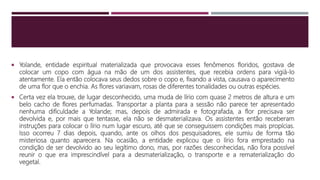  Yolande, entidade espiritual materializada que provocava esses fenômenos floridos, gostava de
colocar um copo com água na mão de um dos assistentes, que recebia ordens para vigiá-lo
atentamente. Ela então colocava seus dedos sobre o copo e, fixando a vista, causava o aparecimento
de uma flor que o enchia. As flores variavam, rosas de diferentes tonalidades ou outras espécies.
 Certa vez ela trouxe, de lugar desconhecido, uma muda de lírio com quase 2 metros de altura e um
belo cacho de flores perfumadas. Transportar a planta para a sessão não parece ter apresentado
nenhuma dificuldade a Yolande; mas, depois de admirada e fotografada, a flor precisava ser
devolvida e, por mais que tentasse, ela não se desmaterializava. Os assistentes então receberam
instruções para colocar o lírio num lugar escuro, até que se conseguissem condições mais propícias.
Isso ocorreu 7 dias depois, quando, ante os olhos dos pesquisadores, ele sumiu de forma tão
misteriosa quanto aparecera. Na ocasião, a entidade explicou que o lírio fora emprestado na
condição de ser devolvido ao seu legítimo dono, mas, por razões desconhecidas, não fora possível
reunir o que era imprescindível para a desmaterialização, o transporte e a rematerialização do
vegetal.
 