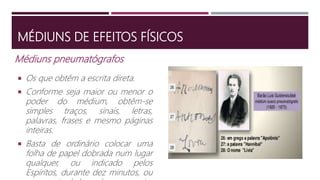 Médiuns pneumatógrafos
 Os que obtêm a escrita direta.
 Conforme seja maior ou menor o
poder do médium, obtêm-se
simples traços, sinais, letras,
palavras, frases e mesmo páginas
inteiras.
 Basta de ordinário colocar uma
folha de papel dobrada num lugar
qualquer, ou indicado pelos
Espíritos, durante dez minutos, ou
MÉDIUNS DE EFEITOS FÍSICOS
 