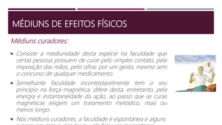 Médiuns curadores:
 Consiste a mediunidade desta espécie na faculdade que
certas pessoas possuem de curar pelo simples contato, pela
imposição das mãos, pelo olhar, por um gesto, mesmo sem
o concurso de qualquer medicamento.
 Semelhante faculdade incontestavelmente tem o seu
princípio na força magnética; difere desta, entretanto, pela
energia e instantaneidade da ação, ao passo que as curas
magnéticas exigem um tratamento metódico, mais ou
menos longo.
 Nos médiuns curadores, a faculdade é espontânea e alguns
MÉDIUNS DE EFEITOS FÍSICOS
 