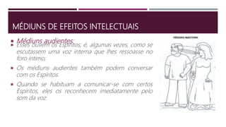 MÉDIUNS DE EFEITOS INTELECTUAIS
 Esses ouvem os Espíritos; é, algumas vezes, como se
escutassem uma voz interna que lhes ressoasse no
foro íntimo;
 Os médiuns audientes também podem conversar
com os Espíritos.
 Quando se habituam a comunicar-se com certos
Espíritos, eles os reconhecem imediatamente pelo
som da voz.
 Médiuns audientes:
 
