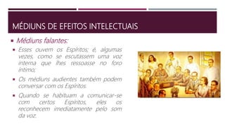 MÉDIUNS DE EFEITOS INTELECTUAIS
 Esses ouvem os Espíritos; é, algumas
vezes, como se escutassem uma voz
interna que lhes ressoasse no foro
íntimo;
 Os médiuns audientes também podem
conversar com os Espíritos.
 Quando se habituam a comunicar-se
com certos Espíritos, eles os
reconhecem imediatamente pelo som
da voz.
 Médiuns falantes:
 