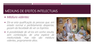 MÉDIUNS DE EFEITOS INTELECTUAIS
 Dá-se esta qualificação às pessoas que, em
estado normal e perfeitamente despertas,
gozam da faculdade de ver os Espíritos.
 A possibilidade de vê-los em sonho resulta,
sem contestação, de uma espécie de
mediunidade, mas não são médiuns
videntes, propriamente ditos.
 Médiuns videntes:
 