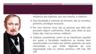  “Toda pessoa que sente, em um grau qualquer, a
influência dos Espíritos, por isso mesmo, é médium.
 Essa faculdade é inerente ao homem; não se constitui,
portanto, privilégio exclusivo.
 Por isso mesmo, raras são as pessoas que dela não
possuem alguns rudimentos. Pode, pois, dizer-se que
todos são, mais ou menos, médiuns.
 Todavia, usualmente, assim só se classificam aqueles
em quem a faculdade mediúnica se mostra bem
caracterizada e se traduz por efeitos patentes, de certa
intensidade, o que então depende de uma
organização mais ou menos sensitiva..."LM Cap. XIV
159
 