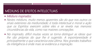 MÉDIUNS DE EFEITOS INTELECTUAIS
 Nestes médiuns, muito menos aparentes são do que nos outros os
sinais exteriores da mediunidade; é toda intelectual e moral a ação
que os Espíritos exercem sobre eles e se revela nas menores
circunstâncias da vida, como nas maiores concepções.
 No inspirado, difícil muitas vezes se torna distinguir as ideias que
lhe são próprias do que lhe é sugerido. A espontaneidade é
principalmente o que caracteriza esta última. Nos grandes trabalhos
da inteligência é onde mais se evidencia a inspiração.
 Médiuns inspirados:
 