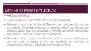 MÉDIUNS DE EFEITOS INTELECTUAIS
 É igualmente uma variedade dos médiuns inspirados.
 Recebem, com a permissão de Deus e com mais precisão do que
os médiuns de pressentimentos, a revelação das coisas futuras, de
interesse geral, que eles recebem o encargo de tornar conhecidas
aos homens, para lhes servir de ensinamento.
 De certo modo, o pressentimento é dado à maioria dos homens,
para uso pessoal deles; o dom da profecia, ao contrário, é
excepcional e implica a ideia de uma missão na Terra.
 Médiuns proféticos:
 