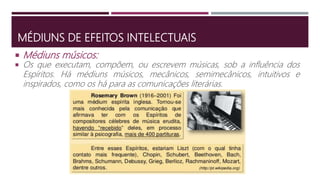 MÉDIUNS DE EFEITOS INTELECTUAIS
 Os que executam, compõem, ou escrevem músicas, sob a influência dos
Espíritos. Há médiuns músicos, mecânicos, semimecânicos, intuitivos e
inspirados, como os há para as comunicações literárias.
 Médiuns músicos:
 