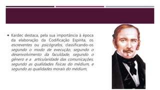  Kardec destaca, pela sua importância à época
da elaboração da Codificação Espírita, os
escreventes ou psicógrafos, classificando-os
segundo o modo de execução, segundo o
desenvolvimento da faculdade, segundo o
gênero e a articularidade das comunicações,
segundo as qualidades físicas do médium, e
segundo as qualidades morais do médium,
 