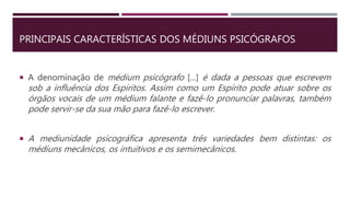 PRINCIPAIS CARACTERÍSTICAS DOS MÉDIUNS PSICÓGRAFOS
 A denominação de médium psicógrafo [...] é dada a pessoas que escrevem
sob a influência dos Espíritos. Assim como um Espírito pode atuar sobre os
órgãos vocais de um médium falante e fazê-lo pronunciar palavras, também
pode servir-se da sua mão para fazê-lo escrever.
 A mediunidade psicográfica apresenta três variedades bem distintas: os
médiuns mecânicos, os intuitivos e os semimecânicos.
 