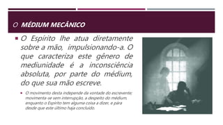 O MÉDIUM MECÂNICO
 O Espírito lhe atua diretamente
sobre a mão, impulsionando-a. O
que caracteriza este gênero de
mediunidade é a inconsciência
absoluta, por parte do médium,
do que sua mão escreve.
 O movimento desta independe da vontade do escrevente;
movimenta-se sem interrupção, a despeito do médium,
enquanto o Espírito tem alguma coisa a dizer, e pára
desde que este último haja concluído.
 
