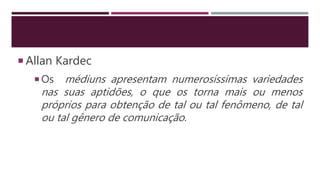  Allan Kardec
 Os médiuns apresentam numerosíssimas variedades
nas suas aptidões, o que os torna mais ou menos
próprios para obtenção de tal ou tal fenômeno, de tal
ou tal gênero de comunicação.
 