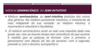 MÉDIUM SEMIMECÂNICO, OU SEMI-INTUITIVO
 Médium semimecânico, ou semi-intuitivo participa dos outros
dois gêneros. No médium puramente mecânico, o movimento da
mão independe da sua vontade; no médium intuitivo, o
movimento é voluntário e facultativo.
 O médium semimecânico sente na mão uma impulsão dada mau
grado seu, mas ao mesmo tempo tem consciência do que escreve,
à medida que as palavras se formam. Com o primeiro, o
pensamento vem depois do ato de escrever; com o segundo,
precede-o; com o terceiro, acompanha-o
 
