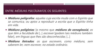 ENTRE MÉDIUNS PSICÓGRAFOS, OS SEGUINTES:
 Médiuns polígrafos: aqueles cuja escrita muda com o Espírito que
se comunica, ou aptos a reproduzir a escrita que o Espírito tinha
em vida.
 Médiuns poliglotas: [o mesmo que médiuns de xenoglossia] os
que têm a faculdade de [...] escrever [podem tais médiuns também
falar], em línguas que lhes são desconhecidas. [...]
 Médiuns iletrados: os que escrevem, como médiuns, sem
saberem ler, nem escrever, no estado ordinário.
 