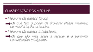 CLASSIFICAÇÃO DOS MÉDIUNS
 Médiuns de efeitos físicos,
Os que têm o poder de provocar efeitos materiais,
ou manifestações ostensivas.
 Médiuns de efeitos intelectuais,
Os que são mais aptos a receber e a transmitir
comunicações inteligentes.
 