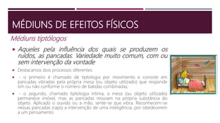 MÉDIUNS DE EFEITOS FÍSICOS
Médiuns tiptólogos
 Aqueles pela influência dos quais se produzem os
ruídos, as pancadas. Variedade muito comum, com ou
sem intervenção da vontade
 Destacamos dois processos diferentes:
 - o primeiro é chamado de tiptologia por movimento e consiste em
pancadas vibradas pela própria mesa (ou objeto utilizado) que responde
sim ou não conforme o número de batidas combinadas;
 - o segundo, chamado tiptologia íntima, a mesa (ou objeto utilizado)
permanece imóvel, mas as pancadas ressoam na própria substância do
objeto. Aplicado o ouvido ou a mão, sente-se que vibra. Reconhecem-se
nessas pancadas (raps) a intervenção de uma inteligência, por obedecerem
a um pensamento.
 
