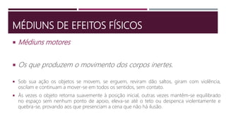 MÉDIUNS DE EFEITOS FÍSICOS
 Médiuns motores
 Os que produzem o movimento dos corpos inertes.
 Sob sua ação os objetos se movem, se erguem, reviram dão saltos, giram com violência,
oscilam e continuam a mover-se em todos os sentidos, sem contato.
 Às vezes o objeto retorna suavemente à posição inicial, outras vezes mantêm-se equilibrado
no espaço sem nenhum ponto de apoio, eleva-se até o teto ou despenca violentamente e
quebra-se, provando aos que presenciam a cena que não há ilusão.
 