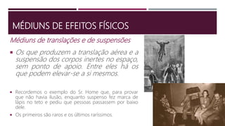 MÉDIUNS DE EFEITOS FÍSICOS
Médiuns de translações e de suspensões
 Os que produzem a translação aérea e a
suspensão dos corpos inertes no espaço,
sem ponto de apoio. Entre eles há os
que podem elevar-se a si mesmos.
 Recordemos o exemplo do Sr. Home que, para provar
que não havia ilusão, enquanto suspenso fez marca de
lápis no teto e pediu que pessoas passassem por baixo
dele.
 Os primeiros são raros e os últimos raríssimos.
 