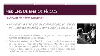 MÉDIUNS DE EFEITOS FÍSICOS
Médiuns de efeitos musicais
 Provocam a execução de composições, em certos
instrumentos de música, sem contato com estes.
 Muito raros. As teclas se abaixam e tangem as cordas do piano, por
exemplo, obedecendo-lhes a vontade.
 O Livro dos Médiuns, item 74 – 24: “(...) quando o Espírito movimenta
as teclas com os dedos ele o faz realmente. Mas não é pela força
muscular que ele faz a pressão. Ele anima a tecla, como faz com a
mesa, e a tecla obedece à sua vontade e vibra a corda. Neste caso
também ocorre um fato de difícil compreensão para vós.
 