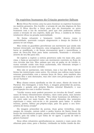 Os espíritos humanos da Criação posterior falham
Então Deus-Pai enviou uma luz para iluminar os espíritos humanos
na matéria grosseira. Era Lúcifer, o arcanjo de um dos degraus de Seu
trono. E Deus deu-lhe a força para que ele iluminasse os seres
humanos com a luz do raciocínio, para que eles pudessem utilizar
assim a intuição de seu espírito, dada por Deus, e moldá-la de forma
totalmente eficaz na pesada materialidade.
De forma reluzente e bramante Lúcifer desceu rumo à
materialidade, querendo cumprir alegremente o desejo do Senhor. E
passou-se um tempo.
Mas então os guardiões perceberam um movimento que ainda não
haviam vivenciado, um bloqueio, uma estagnação. No atuar deles nada
havia se modificado, e de forma eternamente igual e maravilhosa, o
amor de Deus-Pai fluía para baixo cantando, bramindo e reluzindo
através de seu Rei para eles.
De espécie a espécie a notícia penetrava cada vez mais alto, para
cima, e fazia-se perceptível como um movimento contrário no fluxo do
vivo circular das leis. Eles sabiam que isto só podia vir de Lúcifer e,
numa vontade unida com força aumentada, eles vibravam sempre e
constantemente no amor servidor.
Eles não se queixavam, não temiam, mas a luz não fluía mais de
forma tão ininterrupta como antes. Os enteais nas esferas mais baixas
estavam preenchidos com a mesma força de Deus, pois também eles
serviam fiéis e sem distorções, mas eles viam com preocupação o atuar
do ser humano!
Uma chama estava ajoelhada na dor do amor, diante do trono de
Parsival. Era Irmingard, o Lírio Puro, a imagem primordial da pureza,
protegida e guiada pela própria Rainha celestial Elisabeth, e sua
preocupação era com a mulher terrena.
“Lúcifer nunca mais poderá percorrer os círculos do Graal”, assim
soava de forma vibrantemente metálica, clara como prata, mas mesmo
assim suave, da boca de Parsival. “Seu vibrar luminoso irá definhar e
ele cairá cada vez mais fundo. Ele atrairá vibrações das sementes
espirituais e estas unir-se-ão a ele puxando para baixo. A mulher
terrena, porém, falhou por própria culpa; pois ela guiou o seu livre-
arbítrio de forma errada!”
Da imagem primordial da pureza, duas gotas vermelhas, como
sangue do coração, caíram sobre a pedra branca do Santo Graal. De
forma tão terrivelmente pesada, pesava sobre Irmingard o sofrimento da
mulher; pois ela sabia o que tinha de vir agora: a queda de todo o
gênero humano!
Seus olhos reluzentes aprofundaram-se, maiores e mais azuis eles
olhavam para cima, para o Senhor, cintilando no brilho úmido da dor.
 
