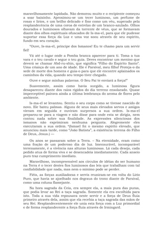 maravilhosamente lapidada. Não demorou muito e o recipiente começou
a soar baixinho. Aproximou-se um tecer luminoso, um perfume de
rosas e lírios, e um brilho delicado e fino como um véu, superado pela
resplandecência de uma coroa de estrelas de um branco-azulado. Olhos
dourados e luminosos olhavam da torrente de véus, que se formavam
diante dos olhos espirituais ofuscados de Is-ma-el, para que ele pudesse
suportar essa força da Luz e uma voz soou através de seu espírito,
fundo em seu coração.
“Ouve, Is-ma-el, príncipe dos Ismanos! Eu te chamo para um servir
fiel!
Vá até o lugar onde a Pomba branca aparecer para ti. Toma a tua
vara e o teu cavalo e segue o teu guia. Deves encontrar um menino que
deverá se chamar Abd-ru-shin, que significa “Filho do Espírito Santo”.
Uma criança de um ano de idade. Ele é Parsival, meu filho! Proteja-o da
sede de morte dos homens e guia-o para que ele encontre aplainados os
caminhos da vida, quando seu tempo tiver chegado.
Ouve e segue minhas palavras. O Seu Pai te enviará a força!”
Suavemente, assim como havia surgido, a luminosa figura
desapareceu diante dos raios rígidos do dia terreno ensolarado. Quase
imperceptível pairava ainda a última lembrança do aroma de flores pelo
ambiente.
Is-ma-el se levantou. Sentiu o seu corpo como se tivesse nascido de
novo. Ele bateu palmas. Alguns de seus mais elevados servos e amigos
vieram em seguida e ouviram surpresos a sua ordem. Is-ma-el
preparou-se para a viagem e não disse para onde esta se dirigia, nem
contou nada sobre sua finalidade. As expressões silenciosas dos
ismanos não exprimiram nenhuma pergunta. Alegremente eles
executaram a sua ordem. *(Ismael foi o mesmo espírito elevado, que
anunciou mais tarde, como “João Batista”, a existência terrena do Filho
de Deus, Jesus.) —
Os anos se passaram sobre a Terra. – Na eternidade, eram como
uma fração de um poderoso dia de luz. Imensurável, incomparável
terrenamente, é a vivência nas alturas luminosas. Lá cada desejo, cada
pedido atua de forma viva e se desencadeia imediatamente. Cada anseio
puro traz cumprimento imediato.
Maravilhoso, incompreensível aos círculos de idéias do ser humano
na Terra é o tecer destes fios luminosos das leis que trabalham com tal
confiabilidade que nada, mas nem o mínimo pode se perder.
Fiéis, as forças auxiliadoras e servis reuniram-se em volta do Lírio
Puro, que havia se ajoelhado nos degraus do trono diante de Parsival,
como uma coluna flamejante.
Na hora sagrada da Ceia, era sempre ela, a mais pura das puras,
que podia levar ao Rei a taça sagrada. Somente ela era escolhida para
isto. Toda a sua vida repousava neste servir e a força de Deus fluía
primeiro através dela, assim que ela recebia a taça sagrada das mãos de
seu Rei. Resplandecentemente ele unia esta força com a Luz primordial
e de forma resplandecente a força fluía através de Irmingard.
 