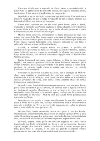 Contudo, desde que a vontade de Deus tocou a materialidade, o
Lírio Puro foi preenchido de um forte anseio, de segui-lo também até lá,
servindo-o. E seu anseio transformou-se em oração.
O pedido puro da intuição encontrou logo realização. E se realizou o
mistério sagrado, de que a força irradiante do Lírio baixou através da
bondade de Deus em um corpo humano.
Como uma corrente de luz ela fluiu para baixo, para a Terra,
seguindo o caminho da Pomba sagrada, e mais adiante, sobre desertos
e mares fluía a força da pureza, sob a mais elevada proteção e mais
forte condução, em direção do país Egito.
Muitos seres amáveis, semelhantes a flores reuniram-se logo aos
anjos, em torno dela. Eles construíram uma rede de fios luminosos, na
qual ela foi entretecida para proteção contra o desalento que vinha de
baixo. Duas virgens luminosas com escudos estavam ao seu lado e
sobre ela pairava a força do Espírito Santo.
Astarte, a amável imagem enteal da pureza, a guardiã do
matrimônio e protetora de todas as virtudes da mulher terrena, porém,
voou jubilando ao seu encontro, exultando de alegria, pois agora, por
força mais elevada, lhe adviria novamente ligação com a feminilidade
terrena decaída. —
Então Irmingard ingressou como Nahome, a filha de um príncipe
egípcio, na matéria grosseira entre os seres humanos terrenos, para
servir a Parsival que a havia precedido e na Terra portava o nome Abd-
ru-shin, do mesmo modo como o servia nas alturas, no castelo
luminoso do Santo Graal.
Com isto ela ancorava a pureza na Terra, sob a proteção de Abd-ru-
shin, para auxiliar a feminilidade terrena, que podia receber agora
diretamente a sua irradiação, bem como também todos os auxiliadores
enteais próximos da Terra, que dessa forma podiam atuar de forma
fortalecida e mais intensa.
Quando então Parsival deixou o corpo terreno e com isso esta Terra,
para subir novamente para a Pátria, na mesma hora a figura luminosa
de Irmingard também abandonou o seu invólucro terreno, que fora
conhecido como Nahome e, buscando apoio, ela ligou-se fortemente ao
raio luminoso de Parsival – Abd-ru-shin que ainda havia permanecido
ancorado na Terra.
Lentamente ela seguiu o corpo transfigurado de seu Rei, cada vez
mais e mais alto e, por fim, estando totalmente nele e abandonando
com ele o âmbito da Terra, percorrendo rapidamente todos os planos
com a velocidade da mais pura luz. —
O Lírio Puro havia retornado outra vez para a luz da Pátria.
Murmurando continuamente, fluía o som do elevado plano divino a sua
volta. E zuniam as asas dos anjos, que haurindo da fonte primordial da
vida, inclinavam suas taças e nutriam os jardins sagrados do Lírio.
Parsival, porém, como parte da vontade sagrada de Deus, havia
ingressado na fonte primordial da força e ali permaneceu durante
algum tempo. Sua vontade, porém, continuava a atuar sempre para
fora, para toda a Criação, e no seio da grande sabedoria eterna
preparava-se um novo vibrar para o início de um novo círculo. —
 