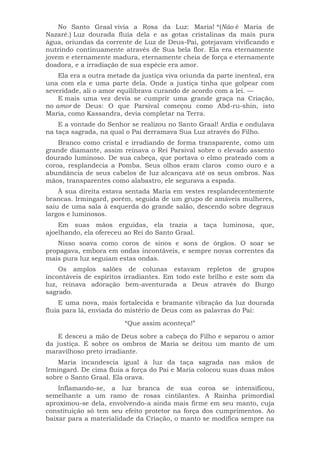 No Santo Graal vivia a Rosa da Luz: Maria! *(Não é Maria de
Nazaré.) Luz dourada fluía dela e as gotas cristalinas da mais pura
água, oriundas da corrente de Luz de Deus-Pai, gotejavam vivificando e
nutrindo continuamente através de Sua bela flor. Ela era eternamente
jovem e eternamente madura, eternamente cheia de força e eternamente
doadora, e a irradiação de sua espécie era amor.
Ela era a outra metade da justiça viva oriunda da parte inenteal, era
una com ela e uma parte dela. Onde a justiça tinha que golpear com
severidade, ali o amor equilibrava curando de acordo com a lei. —
E mais uma vez devia se cumprir uma grande graça na Criação,
no amor de Deus: O que Parsival começou como Abd-ru-shin, isto
Maria, como Kassandra, devia completar na Terra.
E a vontade do Senhor se realizou no Santo Graal! Ardia e ondulava
na taça sagrada, na qual o Pai derramava Sua Luz através do Filho.
Branco como cristal e irradiando de forma transparente, como um
grande diamante, assim reinava o Rei Parsival sobre o elevado assento
dourado luminoso. De sua cabeça, que portava o elmo prateado com a
coroa, resplandecia a Pomba. Seus olhos eram claros como ouro e a
abundância de seus cabelos de luz alcançava até os seus ombros. Nas
mãos, transparentes como alabastro, ele segurava a espada.
À sua direita estava sentada Maria em vestes resplandecentemente
brancas. Irmingard, porém, seguida de um grupo de amáveis mulheres,
saiu de uma sala à esquerda do grande salão, descendo sobre degraus
largos e luminosos.
Em suas mãos erguidas, ela trazia a taça luminosa, que,
ajoelhando, ela ofereceu ao Rei do Santo Graal.
Nisso soava como coros de sinos e sons de órgãos. O soar se
propagava, embora em ondas incontáveis, e sempre novas correntes da
mais pura luz seguiam estas ondas.
Os amplos salões de colunas estavam repletos de grupos
incontáveis de espíritos irradiantes. Em todo este brilho e este som da
luz, reinava adoração bem-aventurada a Deus através do Burgo
sagrado.
E uma nova, mais fortalecida e bramante vibração da luz dourada
fluía para lá, enviada do mistério de Deus com as palavras do Pai:
“Que assim aconteça!”
E desceu a mão de Deus sobre a cabeça do Filho e separou o amor
da justiça. E sobre os ombros de Maria se deitou um manto de um
maravilhoso preto irradiante.
Maria incandescia igual à luz da taça sagrada nas mãos de
Irmingard. De cima fluía a força do Pai e Maria colocou suas duas mãos
sobre o Santo Graal. Ela orava.
Inflamando-se, a luz branca de sua coroa se intensificou,
semelhante a um ramo de rosas cintilantes. A Rainha primordial
aproximou-se dela, envolvendo-a ainda mais firme em seu manto, cuja
constituição só tem seu efeito protetor na força dos cumprimentos. Ao
baixar para a materialidade da Criação, o manto se modifica sempre na
 