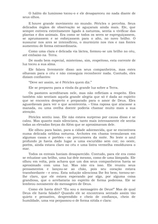 O hálito do luminoso tocou-o e ele desapareceu no nada diante de
seus olhos.
E houve grande movimento no mundo. Péricles o percebia. Seus
delicados órgãos de observação se aguçaram ainda mais. Ele, que
sempre estivera estreitamente ligado à natureza, sentia o vivificar das
plantas e dos animais. Era como se todos os seres se espreguiçassem,
se aprumassem e se esforçassem para o alto, no novo brilho. O
sussurar nos ares se intensificou, o murmúrio nos rios e nas fontes
aumentou de forma extraordinaria.
Como uma clara e delicada via láctea, formou-se um brilho no céu,
até embaixo na Terra.
De modo bem especial, misterioso, sim, respeitoso, esta corrente de
luz tocou a sua alma.
Ele falava livremente disso aos seus companheiros, mas estes
olhavam para o céu e não conseguia reconhecer nada. Contudo, eles
diziam confiantes:
“Deve ser assim, se é Péricles quem diz.”
Ele se preparou para a vinda da grande luz sobre a Terra.
Os pastores acreditaram nele, mas não refletiam a respeito. Eles
também não sentiam aquela grande alegria que só é dada ao espírito
que se encontra desperto e preparado para o amor de Deus. Eles
aguardavam para ver o que aconteceria. – Uma raposa que atacasse a
manada, ou uma ovelha doente poderia chamar muito mais a sua
atenção.
Péricles sentiu isso. Ele não estava surpreso por causa disso e se
calou. Mas quanto mais silenciava, tanto mais intensamente ele sentia
todas as elevadas forças do Além que se aproximavam dele.
Ele olhou para baixo, para a cidade adormecida, que se encontrava
numa delicada neblina noturna. Archotes em chama tremulavam em
algumas casas e portões – os precursores da noite. No leste o azul
profundo já havia dado lugar a uma escuridão sem cor; no oeste,
porém, ainda estava claro no céu e uma listra vermelha emoldurava o
mar.
Todos os enteais haviam desaparecido. Contudo, para ele era como
se reluzisse um brilho, uma luz dele mesmo, como de uma lâmpada. Ele
olhou em volta, pois achava que um dos seus companheiros havia se
aproximado com uma luz. Mas não era isso. Ele reuniu seus
pensamentos e lançou-se ao chão, pois seu coração estava
transbordante – e orou. Esta solução silenciosa lhe fez bem; tornou-se-
lhe claro, que ele estava esperando por algo, por alguma coisa
grandiosa, que o arrebataria no espírito de forma poderosa. Ele se
lembrou novamente do mensageiro de Deus.
Como ele havia dito? “Eu sou o mensageiro de Deus!” Mas de qual
Deus ele havia falado? Quando ele se encontrava sentado assim tão
quieto e pensativo, desprendido e cheio de confiança, cheio de
humildade, uma voz perpassou-o de forma nítida e clara:
 