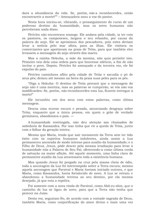 dará a abundância da vida. Se, porém, não a reconhecerdes, então
encontrareis a morte!”” – Ameaçadora soou a voz do pastor.
Nesta hora iniciou-se, vibrando, o prosseguimento do curso de um
poderoso destino da humanidade, mas os seres humanos não
perceberam nada disso.
Péricles não encontrava sossego. Ele andava pela cidade, ia ter com
os pastores, os camponeses, largava o seu rebanho, por causa da
palavra do anjo. Ele se aproximou dos pescadores, pois estes deviam
levar a notícia pelo mar afora, para as ilhas. Ele visitava os
comerciantes que aportavam na praia de Tróia, para que também eles
levassem a mensagem do anjo através dos mares.
Mas a rainha Hekuba, a mãe da menina, não quis permitir isto.
Primeiro veio dela uma ordem para que houvesse silêncio, a fim de não
incitar o povo. Depois, Péricles foi ameaçado e da terceira vez, ele foi
expulso do país.
Péricles caminhava aflito pela cidade de Tróia e sacudia o pó de
seus pés; deixou até mesmo na beira da praia suas peles para os pés.
“Diga a Hekuba: O destino de Tróia provará que a mensagem do
anjo não é uma mentira, mas as palavras se cumprirão, se vós não vos
modificardes: Se, porém, não reconhecerdes esta luz, ficareis entregue à
morte!”
Ele incumbiu um dos seus com estas palavras, como última
mensagem.
Descia uma nuvem escura e pesada, anunciando desgraça sobre
Tróia; enquanto que a única pessoa, em quem o grão de verdade
germinava, abandonava o país. —
A humanidade restringida, não deu atenção aos chamados de
sabedoria de Kassandra. Por isso tinha que vir a queda de Tróia, junto
com o falhar da geração inteira.
Mesmo que Maria, tendo que sair novamente da Terra sem ter tido
êxito com os espíritos humanos indolentes, ainda assim a Luz
permaneceu ancorada de modo intenso para auxílio da humanidade; e o
Filho de Deus, Jesus, pôde descer pela mesma irradiação para levar à
humanidade tola a Palavra de Seu Pai, oferecendo-a como última corda
de salvação na maior aflição. Até aquele momento, uma linha clara de
permanente auxílio da Luz atravessava toda a existência humana.
Mas quando Jesus foi pregado na cruz pela massa cheia de ódio,
toda a ancoragem da Luz foi interrompida sobre a Terra escura; mesmo
aquela ancoragem que Parsival e Maria haviam iniciado outrora, e que
Maria, como Kassandra, havia fortalecido de novo. A Luz se retraiu e
abandonou a humanidade terrena ao seu destino, por ela mesma
desejado, já que esta a repelira.
Foi somente com a nova vinda de Parsival, como Abd-ru-shin, que o
caminho de luz se ligou de novo, para que a Terra não tenha que
perecer no Juízo.
Desta vez, seguiram-No, de acordo com a vontade sagrada de Deus,
também Maria, como corporificação do amor divino e mais uma vez
 