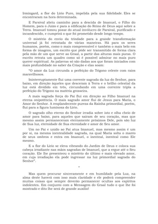 Irmingard, a flor do Lírio Puro, impelida pela sua fidelidade. Eles se
encontraram na hora determinada.
E Parsival abriu caminho para a descida de Imanuel, o Filho do
Homem, para o Juízo e para a edificação do Reino de Deus aqui sobre a
Terra. Imanuel tomou posse do atual invólucro de Parsival, purificado e
incandescido, e cumprirá o que foi prometido desde longo tempo.
O mistério do envio da trindade para a grande transformação
universal já foi retratada de várias maneiras. Há para os seres
humanos, porém, como o mais compreensível e também o mais belo em
forma de imagens, um escrito que pôde ser transmitido de forma clara
pela mão de um que serve ao Graal, a partir das alturas mais puras. O
escrito retrata um quadro como só é possível admirar no mais puro
querer espiritual. As palavras só são dadas aos que foram iniciados com
mais profundidade no saber da Criação e elas soam:
“O amor da Luz circunda a perfeição do Trígono celeste com raios
maravilhosos.
Ininterruptamente flui uma corrente sagrada da luz do Senhor, para
baixo, em direção àqueles que desceram à Terra e o brilho celestial da
luz está dividido em três, circundando em uma corrente tripla a
perfeição do Trígono na matéria grosseira.
A mais sagrada força do Pai flui em direção ao Filho Imanuel na
eterna onipotência. O mais sagrado amor flui de Jesus para Maria, o
Amor do Senhor. A resplandecente pureza da Rainha primordial, porém,
flui para a figura luminosa do Lírio.
O sagrado olho eterno do Senhor irradia sobre isto e olha cheio de
amor para baixo, para aqueles que saíram de seu coração, mas que
mesmo assim permaneceram eternamente próximos Dele, pois são luz
de Sua luz, eternidade de Sua eternidade e amor de Seu amor.
Um no Pai e unido ao Pai atua Imanuel, mas mesmo assim é um
por si, na mesma inentealidade sagrada, na qual Maria solta o manto
de seus ombros e entra em Imanuel, o inenteal, inenteal como Ele
mesmo.
E a flor do Lírio se eleva vibrando do Jardim de Deus e coloca sua
cabeça irradiante nas mãos sagradas de Imanuel, que a ergue até o Seu
coração. Ele lhe presenteou o místério do último e mais elevado amor,
em cuja irradiação ela pode ingressar na luz primordial sagrada do
Senhor”.
*
Mas quem procurar sinceramente e em humildade pela Luz, na
alma deste haverá com isso mais claridade e ele poderá compreender
muitas coisas que sempre deverão permanecer ocultas aos espíritos
indolentes. Em conjunto com a Mensagem do Graal tudo o que lhe foi
mostrado e dito lhe será de grande auxílio!
 
