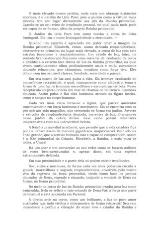 O mais elevado desses jardins, onde cada um abrange distâncias
enormes, é o Jardim do Lírio Puro; pois a pureza como a virtude mais
elevada tem seu lugar diretamente aos pés da Rainha primordial,
ligando-se ao seu reino de irradiação pessoal, no qual nada mais pode
ser capaz de se formar, além da própria Rainha primordial.
O Jardim do Lírio Puro tem como rainha a coroa de lírios
Irmingard. Ela traz o nome Irmingard desde a eternidade. —
Quando um espírito é agraciado em poder olhar a imagem da
Rainha primordial Elisabeth, então, numa delicada resplandecência,
desenvolve-se primeiro, no lugar mais elevado, a coroa de luz com sete
estrelas luminosas e resplandecentes. Um cabelo de luz, loiro, na
verdade branco-dourado flui como uma corrente de irradiação da coroa
e emoldura a estreita face divina de luz da Rainha primordial, na qual
vivem continuamente olhos profundamente azuis e então novamente
dourado reluzentes, que chamejam, irradiam como força viva. Eles
olham com imensurável clareza, bondade, severidade e pureza.
Em seu manto de luz azul pulsa a vida. Ela irrompe irradiando do
maravilhoso receptáculo, o qual, transparente como alabastro, toma a
forma de uma figura feminina maravilhosa e exemplarmente bela. Nesse
receptáculo corpóreo ondeia um mar de chamas de reluzência luminosa
dourada. Assim pulsa e flui vida luminosa através da figura inteira,
como o sangue no corpo humano.
Cada vez mais clara torna-se a figura, que parece aumentar
continuamente em força luminosa e movimento. Ela se encontra com os
pés sob um solo magnífico, que crescendo se forma em jardim. Árvores
e estradas de resplandecência dourada, correntes de luz, alternam-se
nesse jardim da esfera divina. Esse reino possui dimensões
inapreensíveis com sua indescritível beleza.
A Rainha primordial irradiante, que permite que a vida criadora flua
por ela, cresce assim de maneira gigantesca, inapreensível. Em tudo ela
é tão grande, que o sentido humano não é capaz de compreender. Assim
é a Mãe primordial da Criação, Elisabeth, a Rainha, a mais pura de
todas, a Única!
Há um soar e um cantarolar ao seu redor como se fossem milhões
de vozes bem-aventuradas e, apesar disso, em uma espécie
extremamente delicada.
Em sua proximidade e a partir dela só podem existir irradiações.
Soa, entoa e murmura, de forma cada vez mais poderosa circula a
grande, maravilhosa e sagrada resplandecência, envolvida pelo manto
vivo da regência da força primordial, tendo como base os jardins
dourados de Deus, regendo e atuando, trajando a vontade de Deus na
forma, na forma primordial.
No meio da coroa de luz da Rainha primordial irradia uma luz como
esmeralda. Nela se reflete o raio oriundo de Deus-Pai: a força que parte
de Imanuel e está ancorada em Parsival.
À direita arde na coroa, como um brilhante, a luz do puro amor
auxiliador que tudo vivifica e interpenetra de forma reluzente! Seu raio
incandesce e perflui a vibração do atuar vivo e criador da Rainha e
 