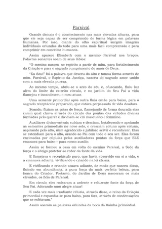 Parsival
Grande demais é o acontecimento nas mais elevadas alturas, para
que ele seja capaz de ser comprimido de forma lógica em palavras
humanas. Por isso, diante do olho espiritual surgem imagens
individuais oriundas do todo para uma mais fácil compreensão e para
comprimir em conceitos humanos.
Assim aparece Elisabeth com o menino Parsival nos braços.
Palavras sonantes soam de seus lábios:
“O menino nasceu no espírito a partir de mim, para fortalecimento
da Criação e para o sagrado cumprimento do amor de Deus.
“Eu Sou!” foi a palavra que desceu do alto e tomou forma através de
mim. Parsival, o Espírito da Justiça, nasceu do sagrado amor unido
com a mais elevada pureza.
Ao mesmo tempo, abriu-se o arco do céu e, ofuscando, fluiu luz
além do limite do estreito círculo, e no jardim do Seu Pai a vida
flamejou e incandesceu o meu atuar.
Uma semente primordial após outra fluía então para baixo, para o
sagrado receptáculo preparado, que estava perpassado de vida doadora.
Soando, fluíam as gotas de força, flamejando de forma dourada elas
caíam qual chuva através do círculo das pontas das virtudes divinas
formadas pelo querer e dividiam-se em masculino e feminino.
Auxiliares divino-enteais subiam e desciam, fortalecendo e apoiando
as sementes primordiais no novo solo, e cresciam coluna após coluna,
aspirando pelo alto, num agradecido e jubiloso servir e reconhecer. Elas
se estendiam para o alto, orando ao Pai com todo o seu ser. Elas foram
encimadas por cúpulas pelas auxiliadoras pontas da força que ELE
emanava para baixo – para nosso auxílio.
Assim se formou a casa em volta do menino Parsival, a Sede da
força e o abrigo protetor ao redor da fonte da vida.
E flamejava o receptáculo puro, que havia absorvido em si a vida, e
a emanava adiante, vivificando e criando na lei eterna.
E vivificando e criando atuava adiante, de modo que nasceu disso,
fluindo em abundância, a pura força da mais perfeita beleza, para
honra do Criador. Portanto, do Jardim de Deus nasceram os mais
elevados, os fiéis de Parsival.
Em círculo eles rodearam a ardente e reluzente fonte da força de
Seu Pai. Adorando num alegre atuar!
E cada vez mais irradiante reluzia, através disso, o reino da Criação
primordial e expandia-se para baixo, para fora, através de condensações
que se esfriavam.”
Assim soaram as palavras oriundas da boca da Rainha primordial.
 