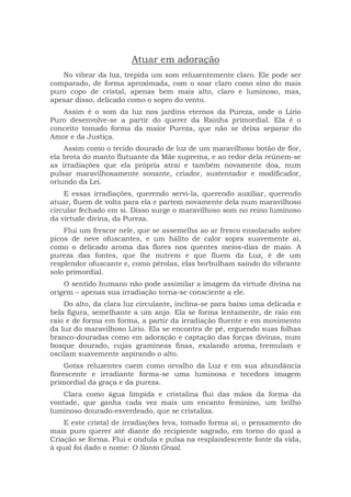 Atuar em adoração
No vibrar da luz, trepida um som reluzentemente claro. Ele pode ser
comparado, de forma aproximada, com o soar claro como sino do mais
puro copo de cristal, apenas bem mais alto, claro e luminoso, mas,
apesar disso, delicado como o sopro do vento.
Assim é o som da luz nos jardins eternos da Pureza, onde o Lírio
Puro desenvolve-se a partir do querer da Rainha primordial. Ela é o
conceito tomado forma da maior Pureza, que não se deixa separar do
Amor e da Justiça.
Assim como o tecido dourado de luz de um maravilhoso botão de flor,
ela brota do manto flutuante da Mãe suprema, e ao redor dela reúnem-se
as irradiações que ela própria atrai e também novamente doa, num
pulsar maravilhosamente sonante, criador, sustentador e modificador,
oriundo da Lei.
E essas irradiações, querendo servi-la, querendo auxiliar, querendo
atuar, fluem de volta para ela e partem novamente dela num maravilhoso
circular fechado em si. Disso surge o maravilhoso som no reino luminoso
da virtude divina, da Pureza.
Flui um frescor nele, que se assemelha ao ar fresco ensolarado sobre
picos de neve ofuscantes, e um hálito de calor sopra suavemente aí,
como o delicado aroma das flores nos quentes meios-dias de maio. A
pureza das fontes, que lhe nutrem e que fluem da Luz, é de um
resplendor ofuscante e, como pérolas, elas borbulham saindo do vibrante
solo primordial.
O sentido humano não pode assimilar a imagem da virtude divina na
origem – apenas sua irradiação torna-se consciente a ele.
Do alto, da clara luz circulante, inclina-se para baixo uma delicada e
bela figura, semelhante a um anjo. Ela se forma lentamente, de raio em
raio e de forma em forma, a partir da irradiação fluente e em movimento
da luz do maravilhoso Lírio. Ela se encontra de pé, erguendo suas folhas
branco-douradas como em adoração e captação das forças divinas, num
bosque dourado, cujas gramíneas finas, exalando aroma, tremulam e
oscilam suavemente aspirando o alto.
Gotas reluzentes caem como orvalho da Luz e em sua abundância
florescente e irradiante forma-se uma luminosa e tecedora imagem
primordial da graça e da pureza.
Clara como água límpida e cristalina flui das mãos da forma da
vontade, que ganha cada vez mais um encanto feminino, um brilho
luminoso dourado-esverdeado, que se cristaliza.
E este cristal de irradiações leva, tomado forma aí, o pensamento do
mais puro querer até diante do recipiente sagrado, em torno do qual a
Criação se forma. Flui e ondula e pulsa na resplandescente fonte da vida,
à qual foi dado o nome: O Santo Graal.
 