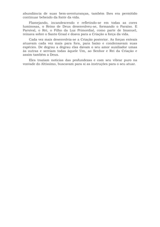 abundância de suas bem-aventuranças, também lhes era permitido
continuar bebendo da fonte da vida.
Flamejando, incandescendo e refletindo-se em todas as cores
luminosas, o Reino de Deus desenvolveu-se, formando o Paraíso. E
Parsival, o Rei, o Filho da Luz Primordial, como parte de Imanuel,
reinava sobre o Santo Graal e doava para a Criação a força da vida.
Cada vez mais desenvolvia-se a Criação posterior. As forças enteais
atuavam cada vez mais para fora, para baixo e condensavam suas
espécies. De degrau a degrau elas davam o seu amor auxiliador umas
às outras e serviam todas àquele Um, ao Senhor e Rei da Criação e
assim também a Deus.
Eles traziam notícias das profundezas e com seu vibrar puro na
vontade do Altíssimo, buscavam para si as instruções para o seu atuar.
 