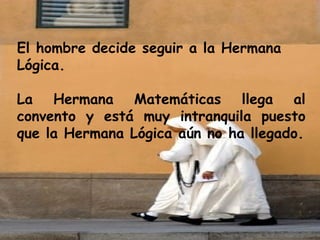 El hombre decide seguir a la Hermana Lógica. La Hermana Matemáticas llega al convento y está muy intranquila puesto que la Hermana Lógica aún no ha llegado. 