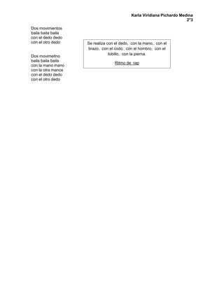 Karla Viridiana Pichardo Medina
2°3
Dos movimientos
baila baila baila
con el dedo dedo
con el otro dedo
Dos movimeitno
baila baila baila
con la mano mano
con la otra manos
con el dedo dedo
con el otro dedo
Se realiza con el dedo, con la mano, con el
brazo, con el codo, con el hombro, con el
tobillo, con la pierna.
Ritmo de rap
 