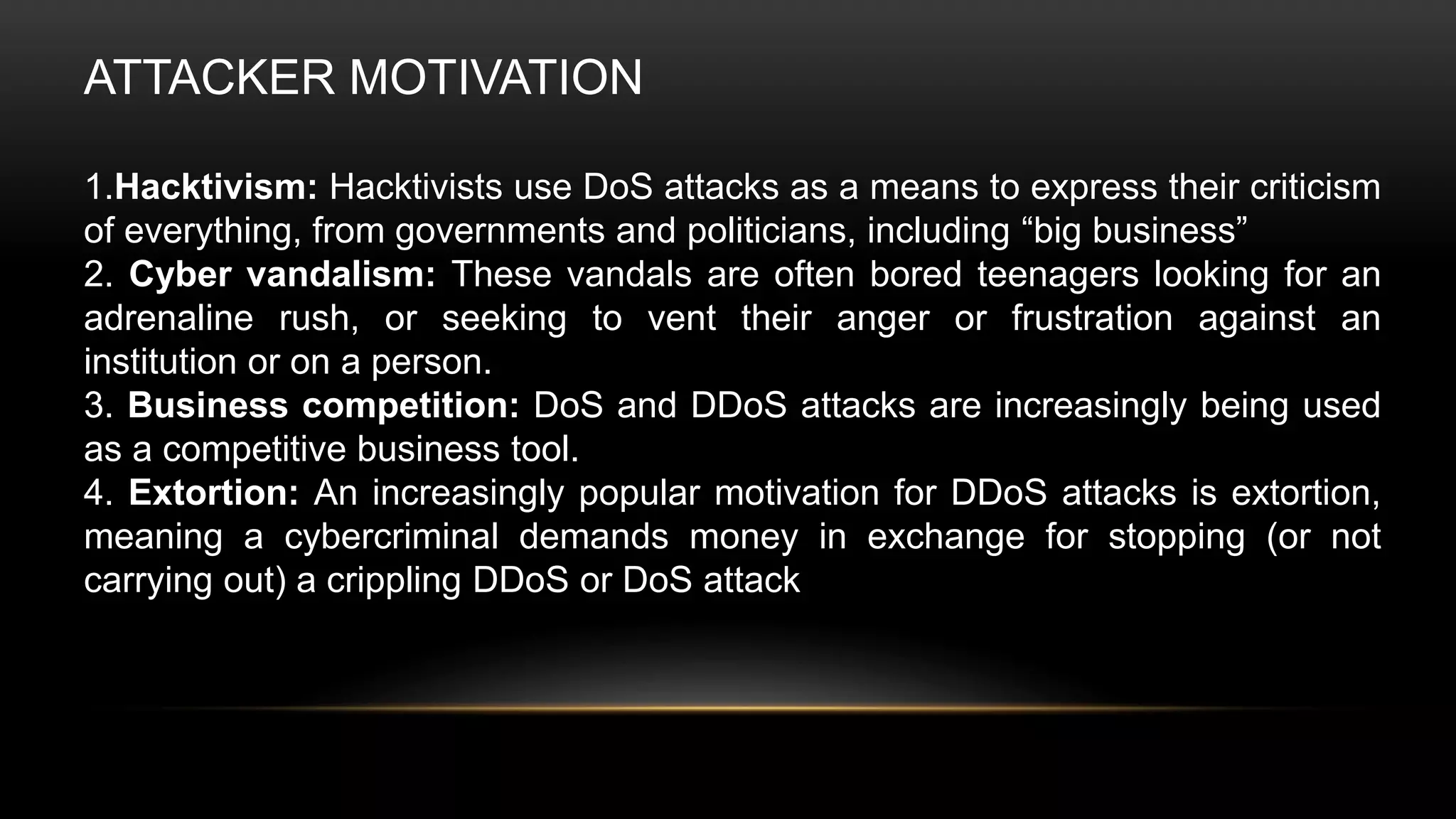 ATTACKER MOTIVATION
1.Hacktivism: Hacktivists use DoS attacks as a means to express their criticism
of everything, from governments and politicians, including “big business”
2. Cyber vandalism: These vandals are often bored teenagers looking for an
adrenaline rush, or seeking to vent their anger or frustration against an
institution or on a person.
3. Business competition: DoS and DDoS attacks are increasingly being used
as a competitive business tool.
4. Extortion: An increasingly popular motivation for DDoS attacks is extortion,
meaning a cybercriminal demands money in exchange for stopping (or not
carrying out) a crippling DDoS or DoS attack
 