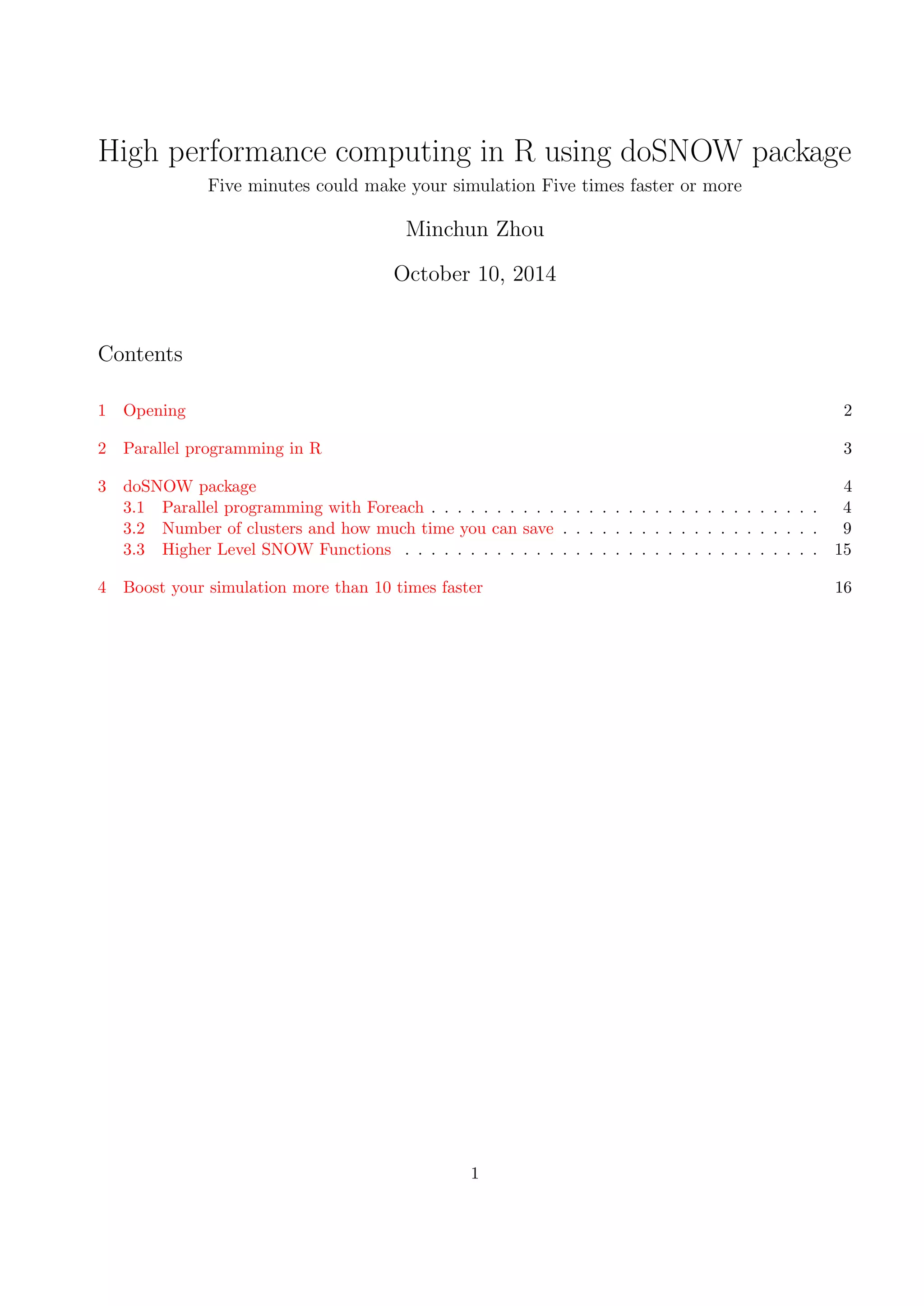 High performance computing in R using doSNOW package
Five minutes could make your simulation Five times faster or more
Minchun Zhou
October 10, 2014
Contents
1 Opening 2
2 Parallel programming in R 3
3 doSNOW package 4
3.1 Parallel programming with Foreach . . . . . . . . . . . . . . . . . . . . . . . . . . . . . . 4
3.2 Number of clusters and how much time you can save . . . . . . . . . . . . . . . . . . . . 9
3.3 Higher Level SNOW Functions . . . . . . . . . . . . . . . . . . . . . . . . . . . . . . . . 15
4 Boost your simulation more than 10 times faster 16
1
 