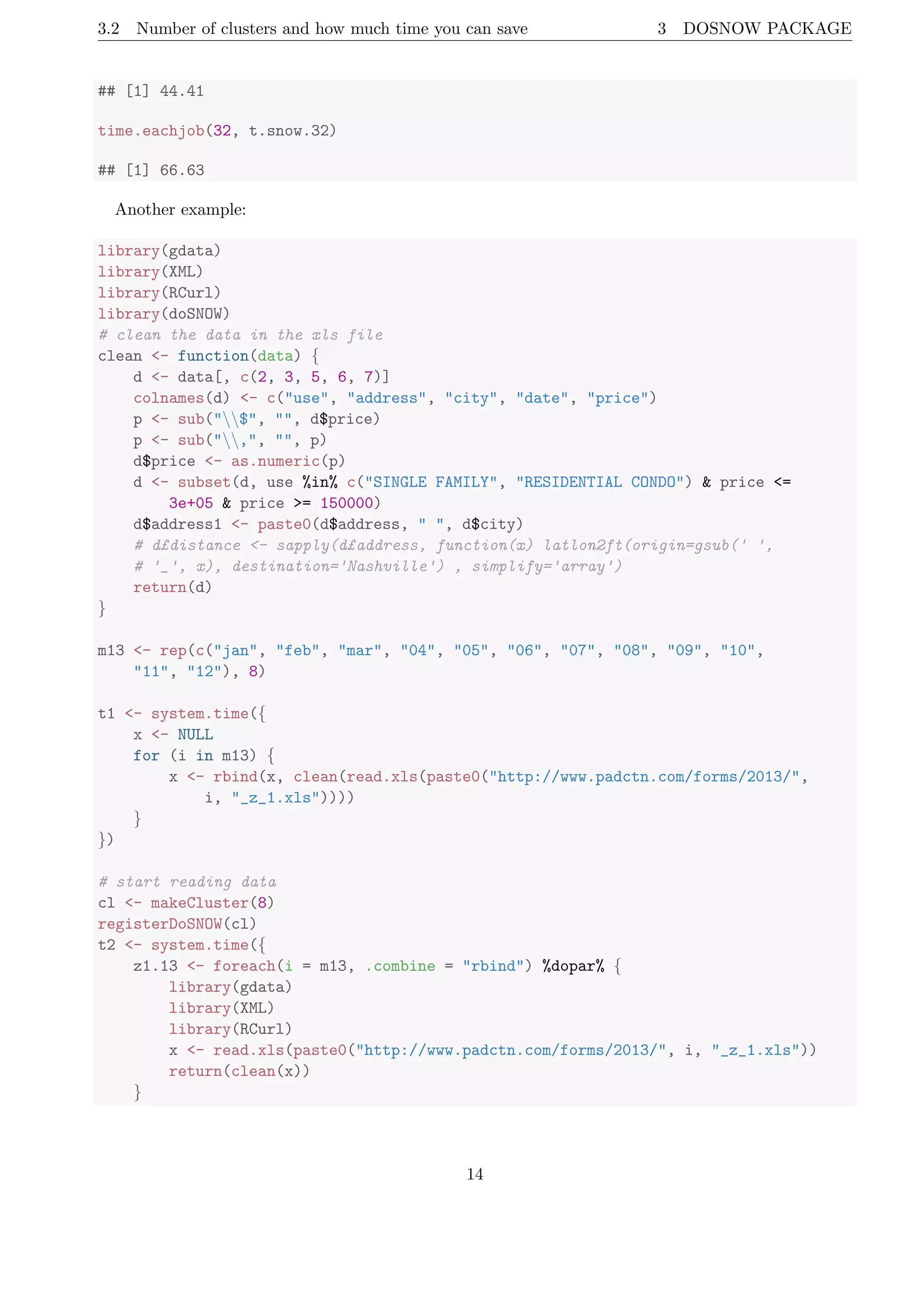 3.2 Number of clusters and how much time you can save 3 DOSNOW PACKAGE
## [1] 44.41
time.eachjob(32, t.snow.32)
## [1] 66.63
Another example:
library(gdata)
library(XML)
library(RCurl)
library(doSNOW)
# clean the data in the xls file
clean <- function(data) {
d <- data[, c(2, 3, 5, 6, 7)]
colnames(d) <- c("use", "address", "city", "date", "price")
p <- sub("$", "", d$price)
p <- sub(",", "", p)
d$price <- as.numeric(p)
d <- subset(d, use %in% c("SINGLE FAMILY", "RESIDENTIAL CONDO") & price <=
3e+05 & price >= 150000)
d$address1 <- paste0(d$address, " ", d$city)
# d£distance <- sapply(d£address, function(x) latlon2ft(origin=gsub(' ',
# '_', x), destination='Nashville') , simplify='array')
return(d)
}
m13 <- rep(c("jan", "feb", "mar", "04", "05", "06", "07", "08", "09", "10",
"11", "12"), 8)
t1 <- system.time({
x <- NULL
for (i in m13) {
x <- rbind(x, clean(read.xls(paste0("http://www.padctn.com/forms/2013/",
i, "_z_1.xls"))))
}
})
# start reading data
cl <- makeCluster(8)
registerDoSNOW(cl)
t2 <- system.time({
z1.13 <- foreach(i = m13, .combine = "rbind") %dopar% {
library(gdata)
library(XML)
library(RCurl)
x <- read.xls(paste0("http://www.padctn.com/forms/2013/", i, "_z_1.xls"))
return(clean(x))
}
14
 