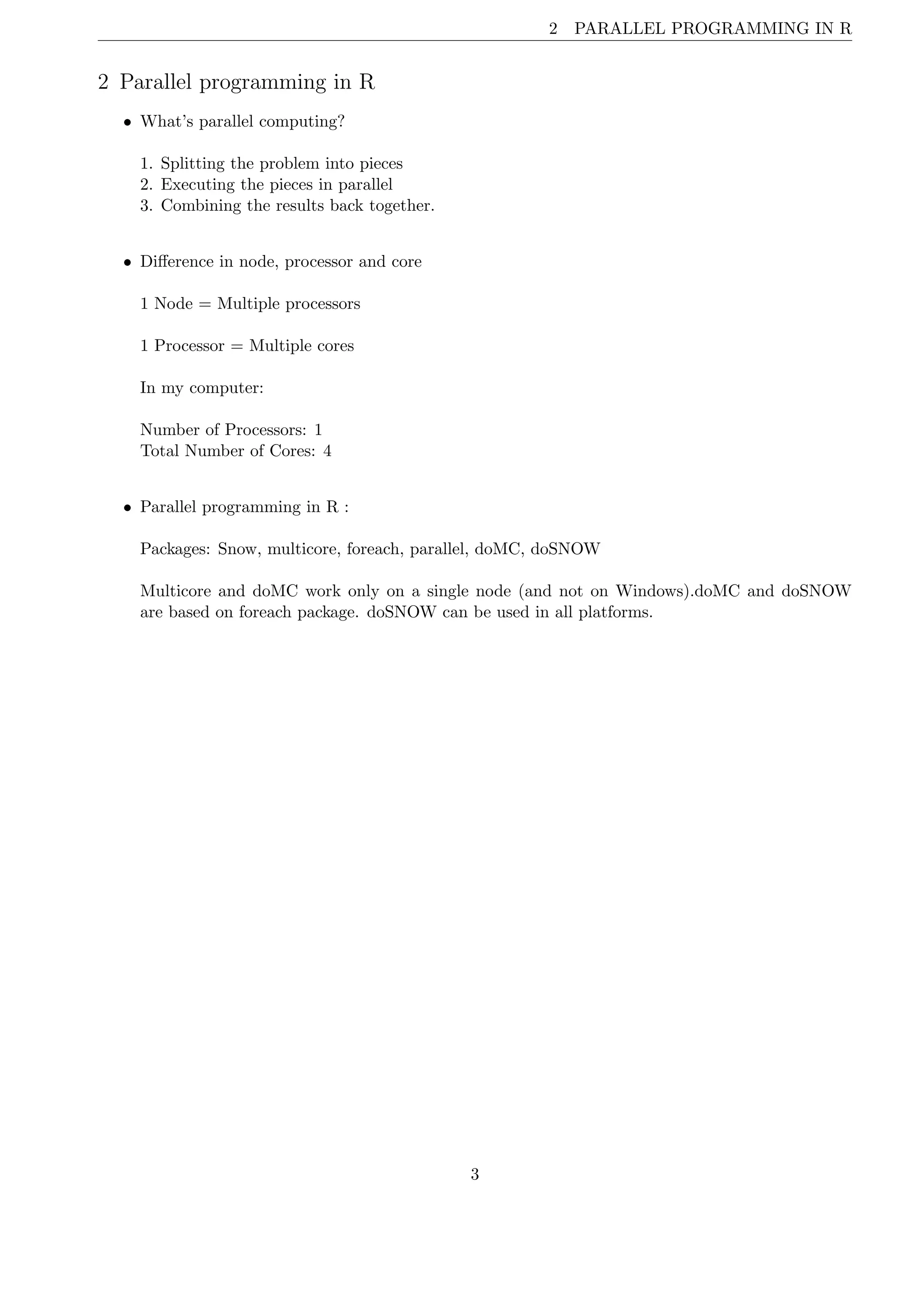 2 PARALLEL PROGRAMMING IN R
2 Parallel programming in R
• What’s parallel computing?
1. Splitting the problem into pieces
2. Executing the pieces in parallel
3. Combining the results back together.
• Diﬀerence in node, processor and core
1 Node = Multiple processors
1 Processor = Multiple cores
In my computer:
Number of Processors: 1
Total Number of Cores: 4
• Parallel programming in R :
Packages: Snow, multicore, foreach, parallel, doMC, doSNOW
Multicore and doMC work only on a single node (and not on Windows).doMC and doSNOW
are based on foreach package. doSNOW can be used in all platforms.
3
 
