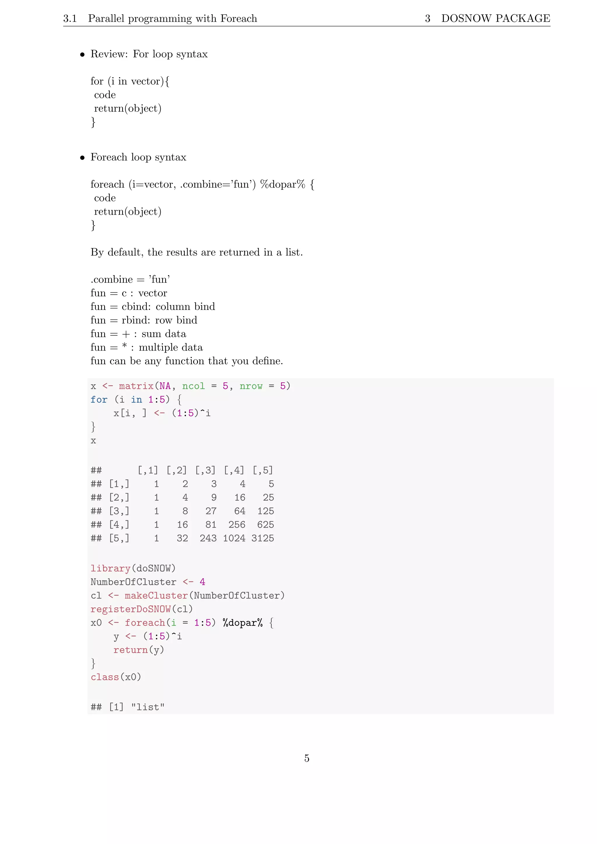 3.1 Parallel programming with Foreach 3 DOSNOW PACKAGE
• Review: For loop syntax
for (i in vector){
code
return(object)
}
• Foreach loop syntax
foreach (i=vector, .combine=’fun’) %dopar% {
code
return(object)
}
By default, the results are returned in a list.
.combine = ’fun’
fun = c : vector
fun = cbind: column bind
fun = rbind: row bind
fun = + : sum data
fun = * : multiple data
fun can be any function that you deﬁne.
x <- matrix(NA, ncol = 5, nrow = 5)
for (i in 1:5) {
x[i, ] <- (1:5)^i
}
x
## [,1] [,2] [,3] [,4] [,5]
## [1,] 1 2 3 4 5
## [2,] 1 4 9 16 25
## [3,] 1 8 27 64 125
## [4,] 1 16 81 256 625
## [5,] 1 32 243 1024 3125
library(doSNOW)
NumberOfCluster <- 4
cl <- makeCluster(NumberOfCluster)
registerDoSNOW(cl)
x0 <- foreach(i = 1:5) %dopar% {
y <- (1:5)^i
return(y)
}
class(x0)
## [1] "list"
5
 