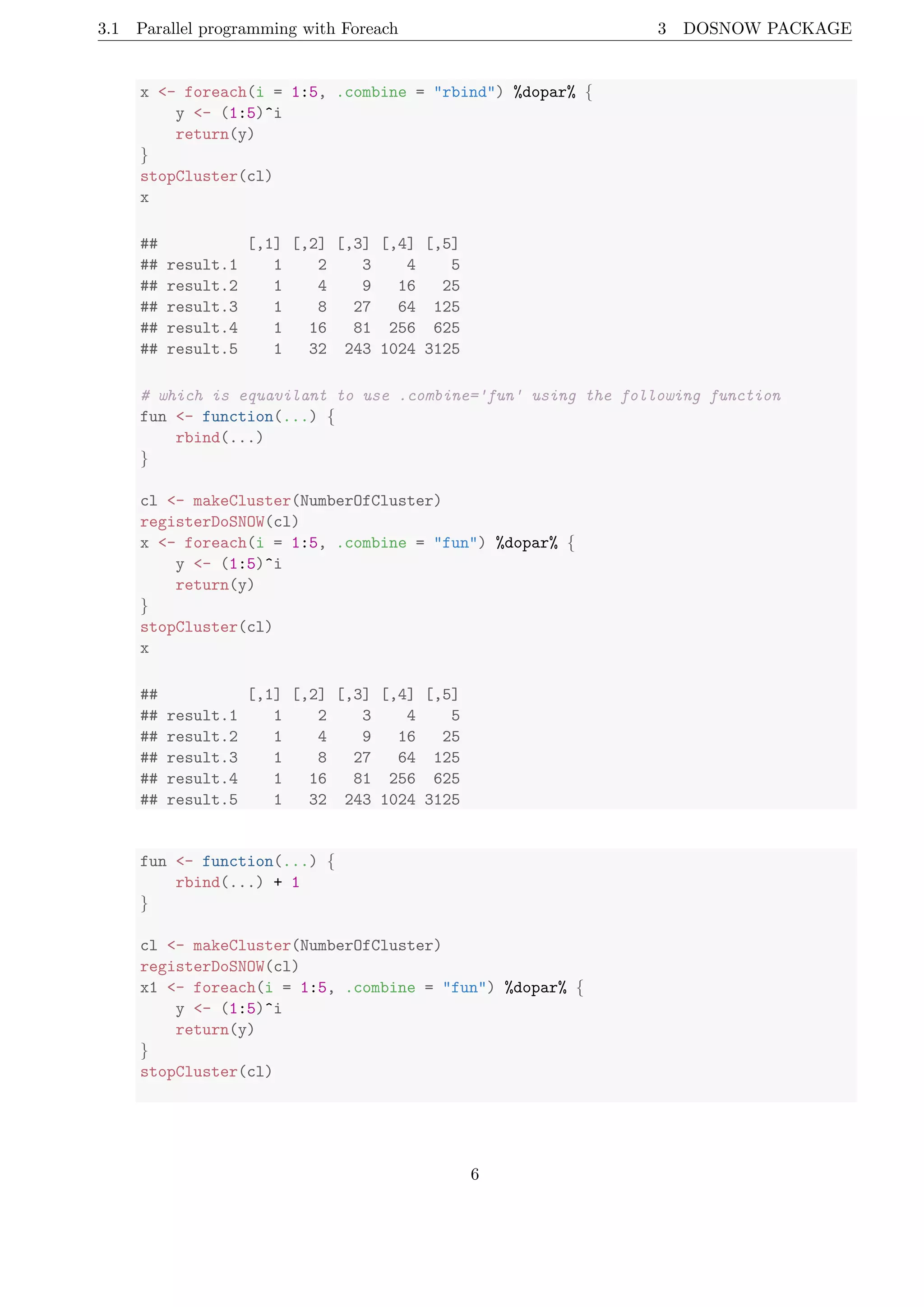 3.1 Parallel programming with Foreach 3 DOSNOW PACKAGE
x <- foreach(i = 1:5, .combine = "rbind") %dopar% {
y <- (1:5)^i
return(y)
}
stopCluster(cl)
x
## [,1] [,2] [,3] [,4] [,5]
## result.1 1 2 3 4 5
## result.2 1 4 9 16 25
## result.3 1 8 27 64 125
## result.4 1 16 81 256 625
## result.5 1 32 243 1024 3125
# which is equavilant to use .combine='fun' using the following function
fun <- function(...) {
rbind(...)
}
cl <- makeCluster(NumberOfCluster)
registerDoSNOW(cl)
x <- foreach(i = 1:5, .combine = "fun") %dopar% {
y <- (1:5)^i
return(y)
}
stopCluster(cl)
x
## [,1] [,2] [,3] [,4] [,5]
## result.1 1 2 3 4 5
## result.2 1 4 9 16 25
## result.3 1 8 27 64 125
## result.4 1 16 81 256 625
## result.5 1 32 243 1024 3125
fun <- function(...) {
rbind(...) + 1
}
cl <- makeCluster(NumberOfCluster)
registerDoSNOW(cl)
x1 <- foreach(i = 1:5, .combine = "fun") %dopar% {
y <- (1:5)^i
return(y)
}
stopCluster(cl)
6
 
