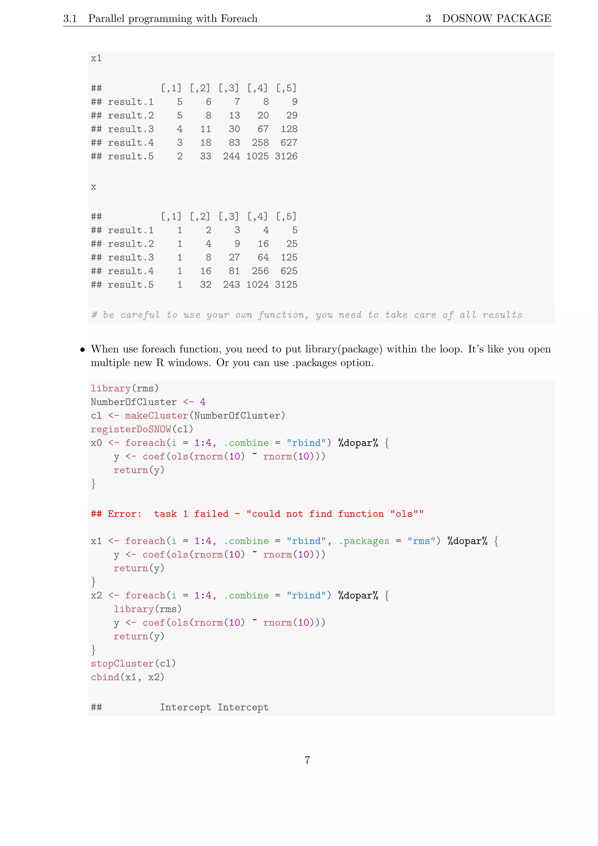 3.1 Parallel programming with Foreach 3 DOSNOW PACKAGE
x1
## [,1] [,2] [,3] [,4] [,5]
## result.1 5 6 7 8 9
## result.2 5 8 13 20 29
## result.3 4 11 30 67 128
## result.4 3 18 83 258 627
## result.5 2 33 244 1025 3126
x
## [,1] [,2] [,3] [,4] [,5]
## result.1 1 2 3 4 5
## result.2 1 4 9 16 25
## result.3 1 8 27 64 125
## result.4 1 16 81 256 625
## result.5 1 32 243 1024 3125
# be careful to use your own function, you need to take care of all results
• When use foreach function, you need to put library(package) within the loop. It’s like you open
multiple new R windows. Or you can use .packages option.
library(rms)
NumberOfCluster <- 4
cl <- makeCluster(NumberOfCluster)
registerDoSNOW(cl)
x0 <- foreach(i = 1:4, .combine = "rbind") %dopar% {
y <- coef(ols(rnorm(10) ~ rnorm(10)))
return(y)
}
## Error: task 1 failed - "could not find function "ols""
x1 <- foreach(i = 1:4, .combine = "rbind", .packages = "rms") %dopar% {
y <- coef(ols(rnorm(10) ~ rnorm(10)))
return(y)
}
x2 <- foreach(i = 1:4, .combine = "rbind") %dopar% {
library(rms)
y <- coef(ols(rnorm(10) ~ rnorm(10)))
return(y)
}
stopCluster(cl)
cbind(x1, x2)
## Intercept Intercept
7
 